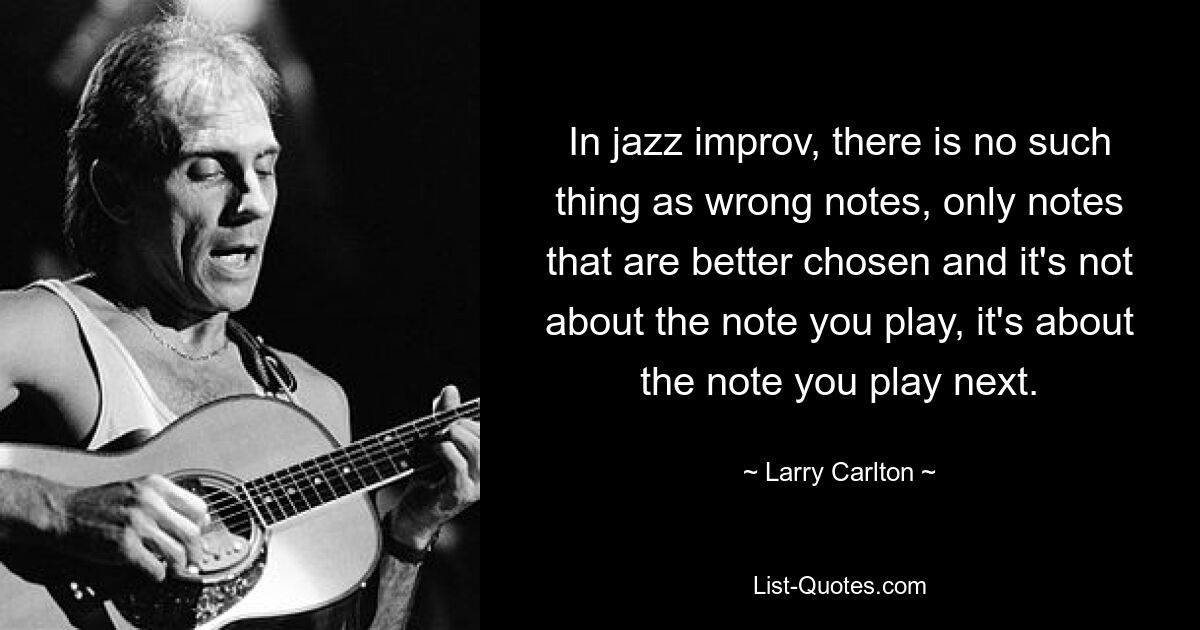 In jazz improv, there is no such thing as wrong notes, only notes that are better chosen and it's not about the note you play, it's about the note you play next. — © Larry Carlton