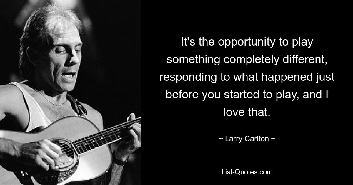 It's the opportunity to play something completely different, responding to what happened just before you started to play, and I love that. — © Larry Carlton