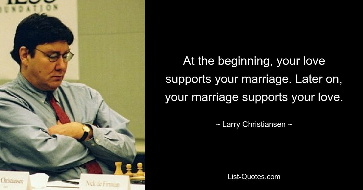 At the beginning, your love supports your marriage. Later on, your marriage supports your love. — © Larry Christiansen