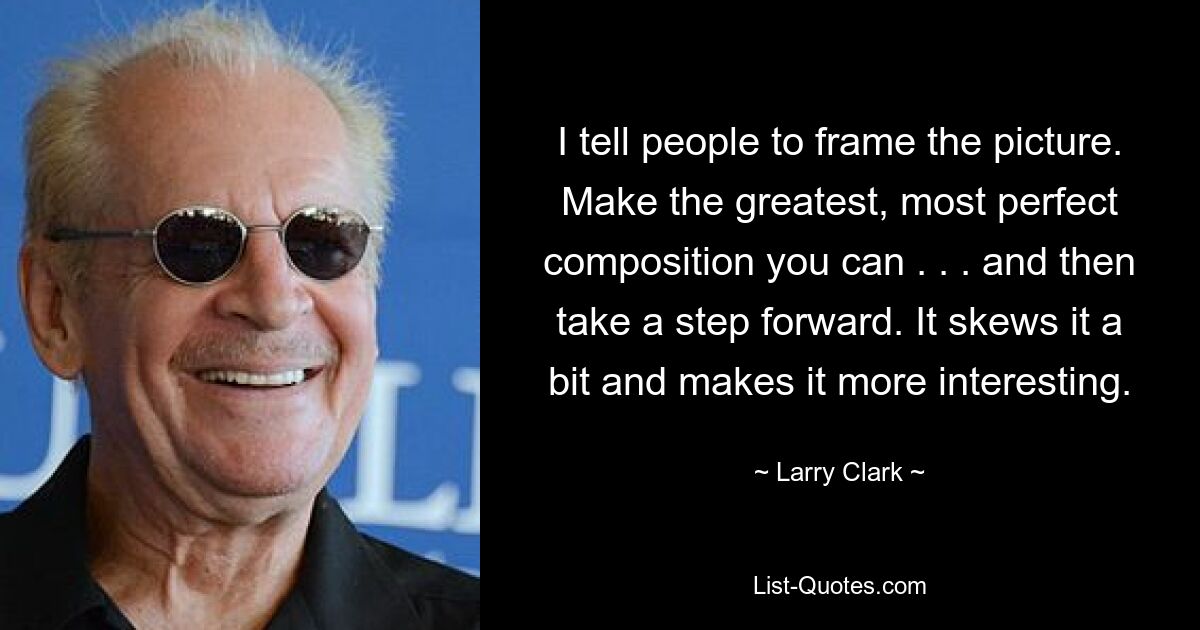 I tell people to frame the picture. Make the greatest, most perfect composition you can . . . and then take a step forward. It skews it a bit and makes it more interesting. — © Larry Clark