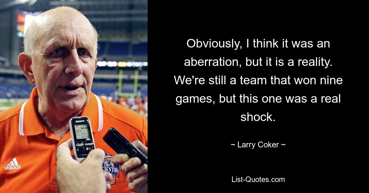 Obviously, I think it was an aberration, but it is a reality. We're still a team that won nine games, but this one was a real shock. — © Larry Coker