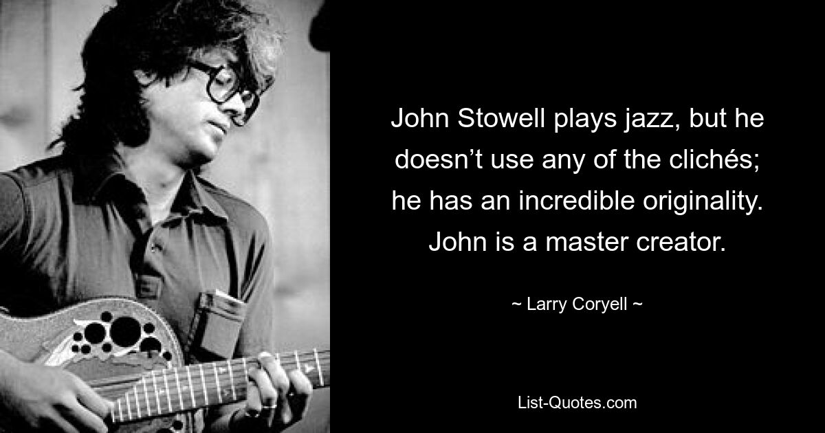 John Stowell plays jazz, but he doesn’t use any of the clichés; he has an incredible originality. John is a master creator. — © Larry Coryell