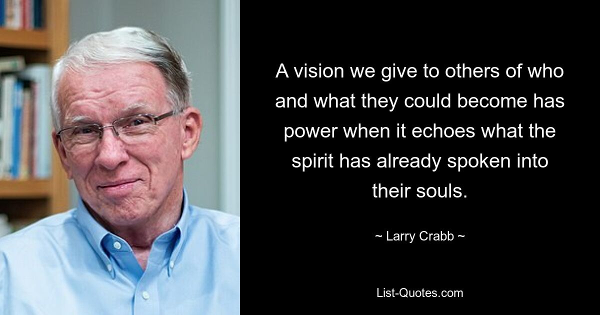 A vision we give to others of who and what they could become has power when it echoes what the spirit has already spoken into their souls. — © Larry Crabb