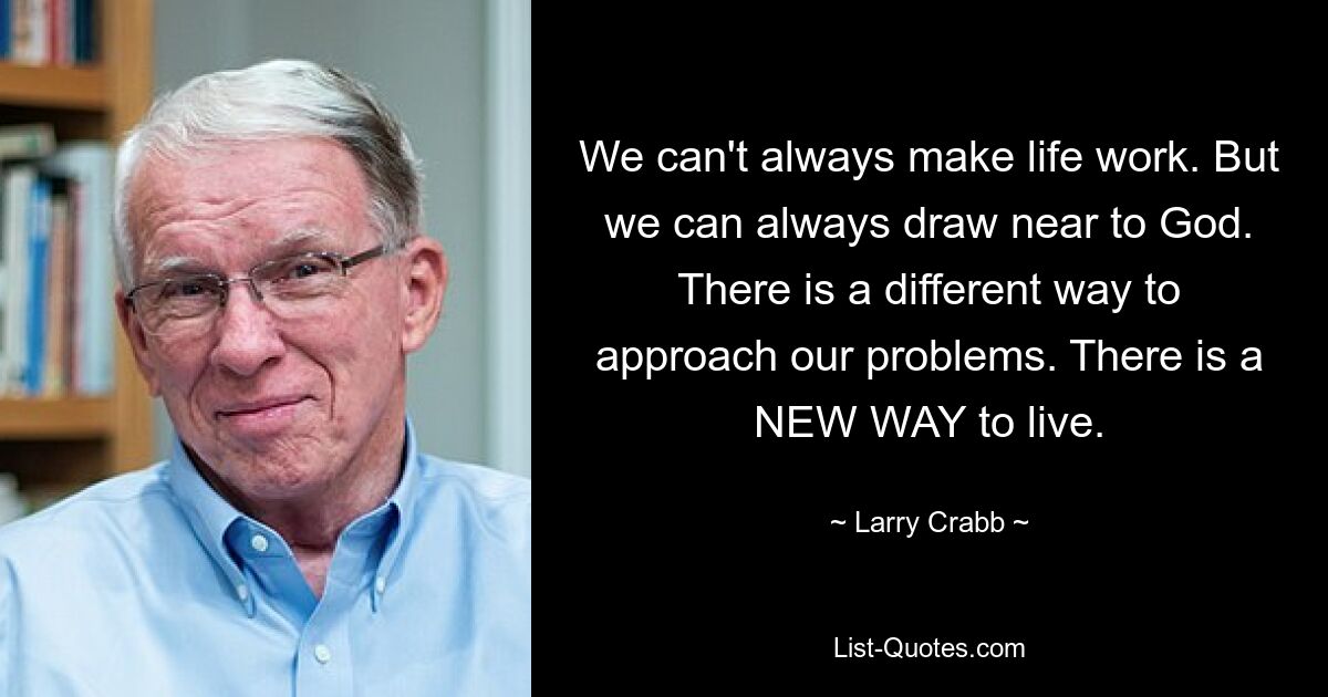 We can't always make life work. But we can always draw near to God. There is a different way to approach our problems. There is a NEW WAY to live. — © Larry Crabb