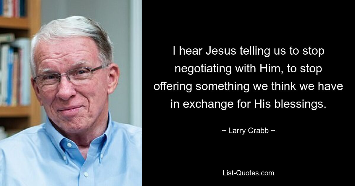 I hear Jesus telling us to stop negotiating with Him, to stop offering something we think we have in exchange for His blessings. — © Larry Crabb