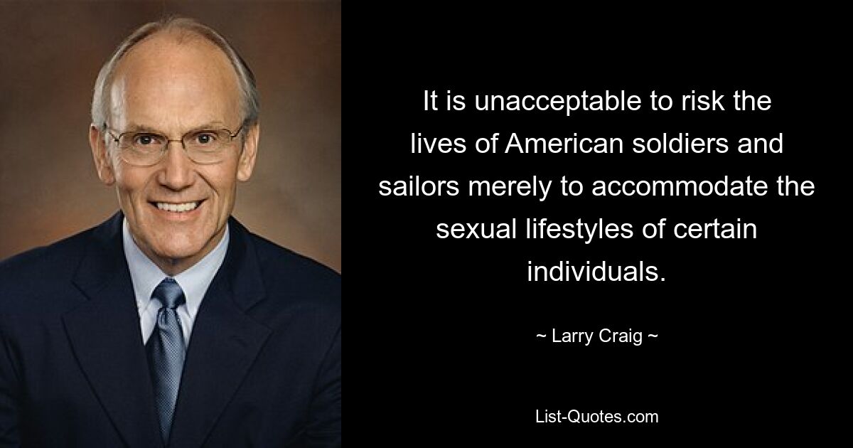 It is unacceptable to risk the lives of American soldiers and sailors merely to accommodate the sexual lifestyles of certain individuals. — © Larry Craig