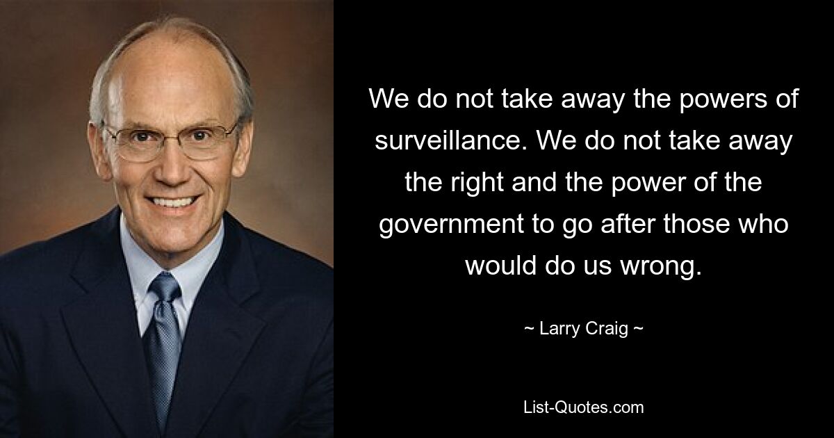 We do not take away the powers of surveillance. We do not take away the right and the power of the government to go after those who would do us wrong. — © Larry Craig