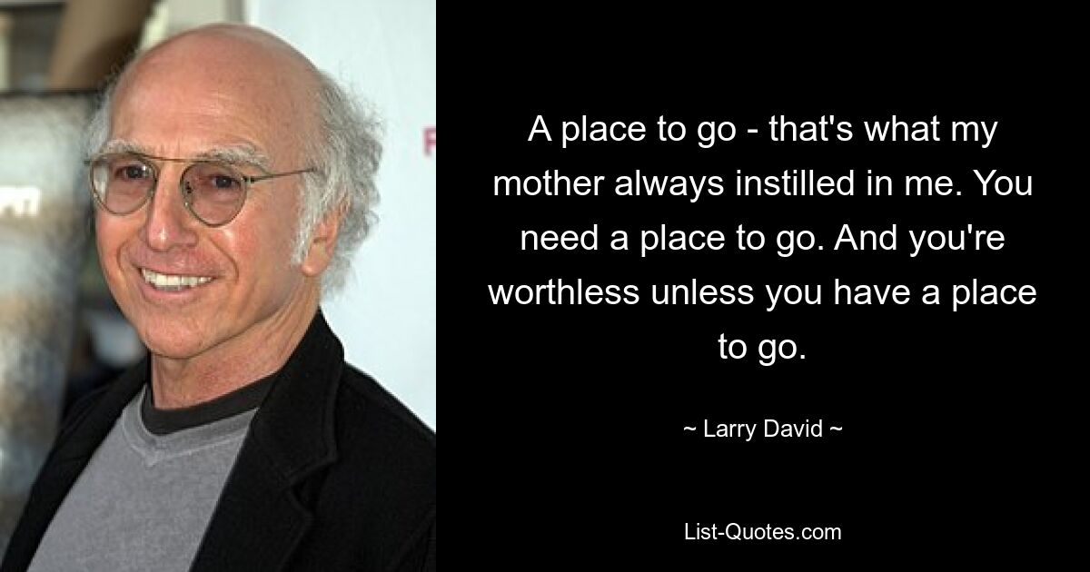 A place to go - that's what my mother always instilled in me. You need a place to go. And you're worthless unless you have a place to go. — © Larry David