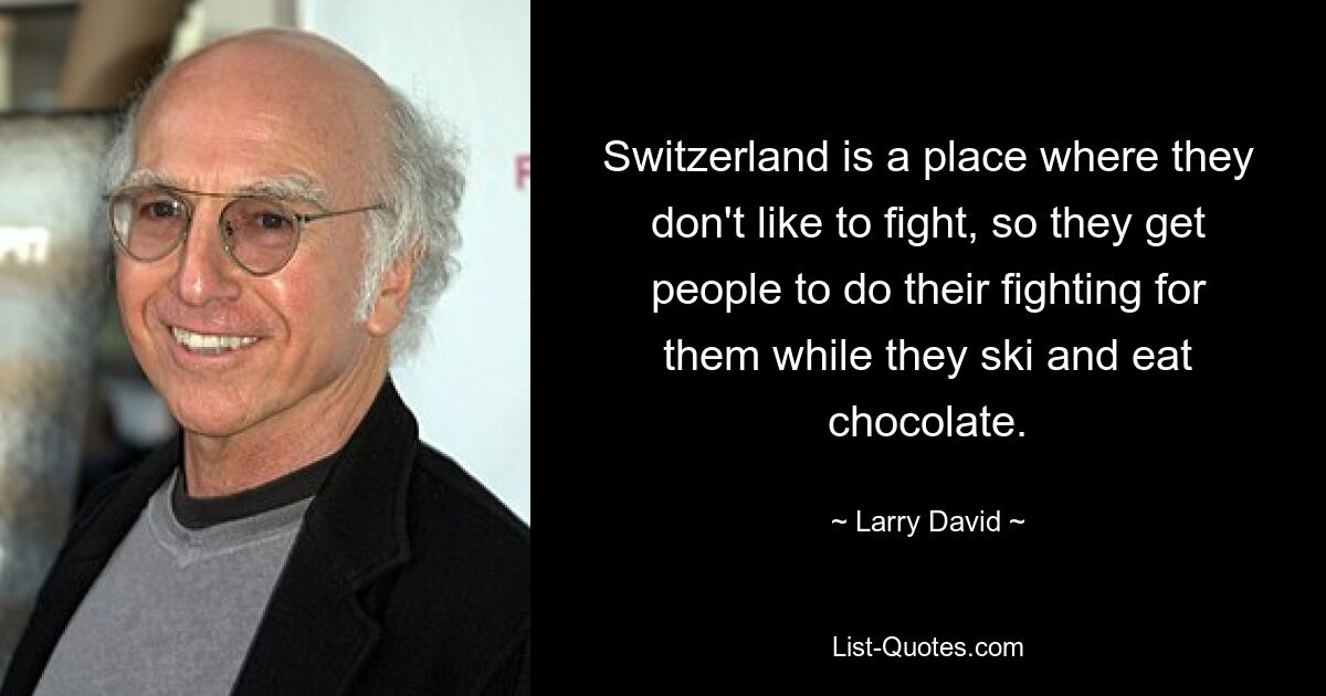 Switzerland is a place where they don't like to fight, so they get people to do their fighting for them while they ski and eat chocolate. — © Larry David