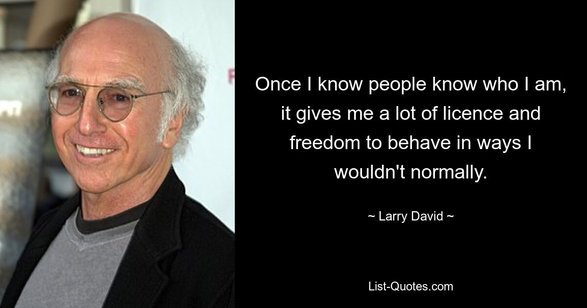 Once I know people know who I am, it gives me a lot of licence and freedom to behave in ways I wouldn't normally. — © Larry David