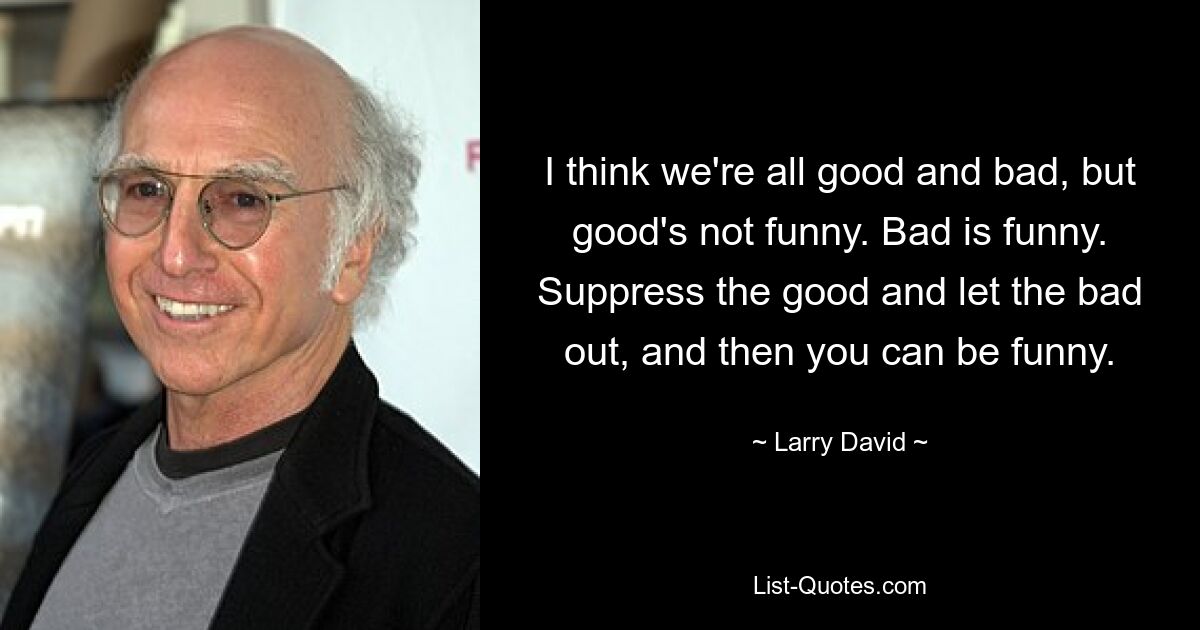 I think we're all good and bad, but good's not funny. Bad is funny. Suppress the good and let the bad out, and then you can be funny. — © Larry David