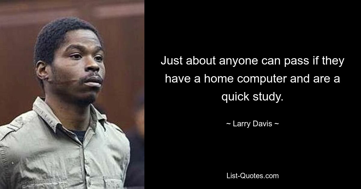 Just about anyone can pass if they have a home computer and are a quick study. — © Larry Davis