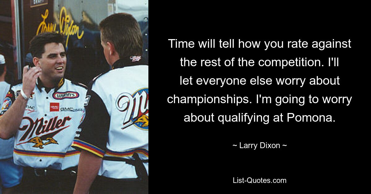 Time will tell how you rate against the rest of the competition. I'll let everyone else worry about championships. I'm going to worry about qualifying at Pomona. — © Larry Dixon