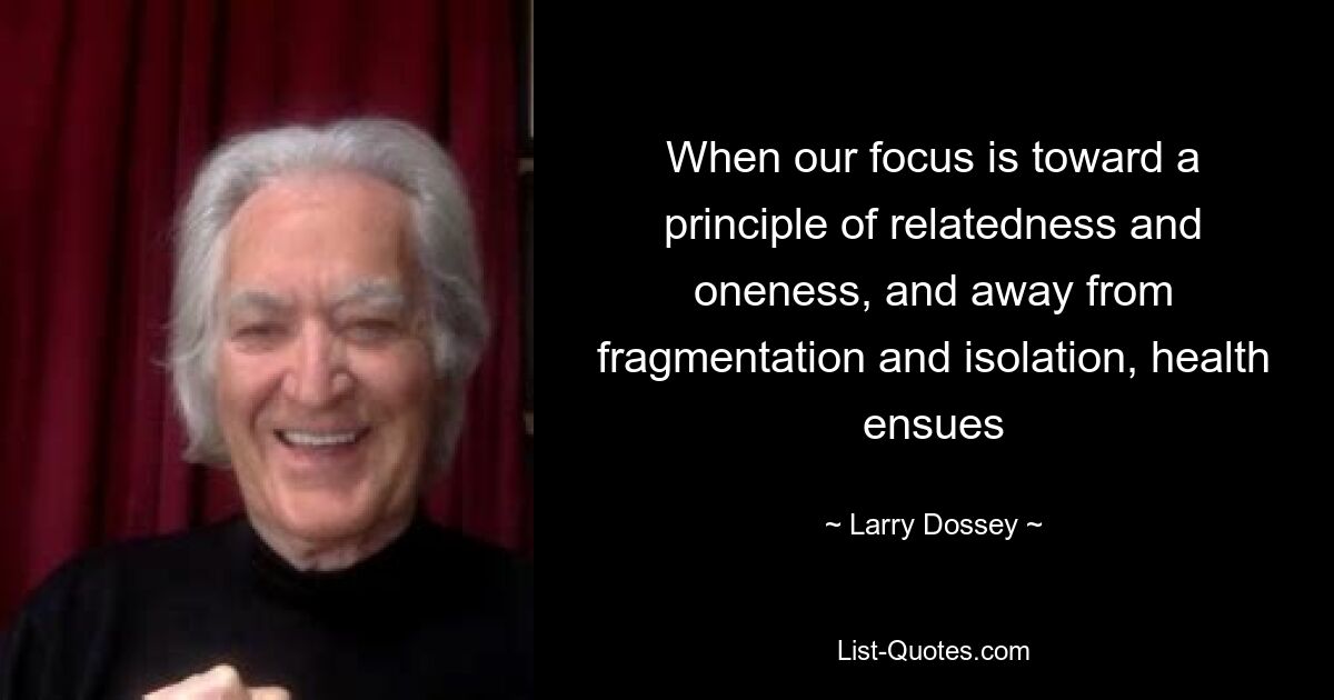 When our focus is toward a principle of relatedness and oneness, and away from fragmentation and isolation, health ensues — © Larry Dossey