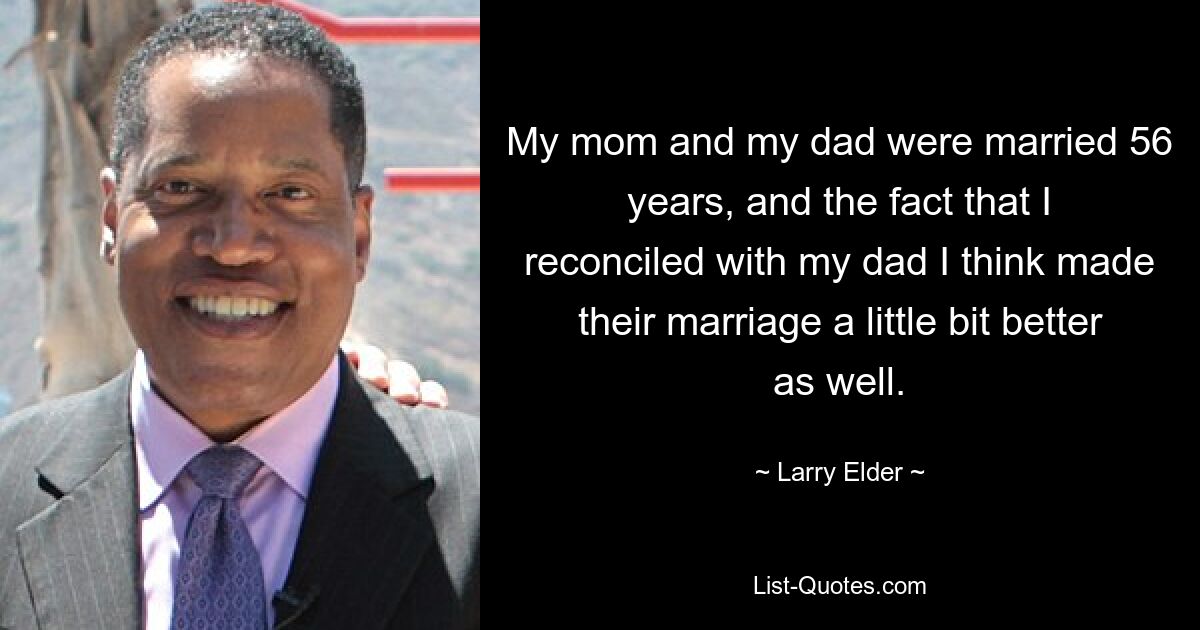 My mom and my dad were married 56 years, and the fact that I reconciled with my dad I think made their marriage a little bit better as well. — © Larry Elder