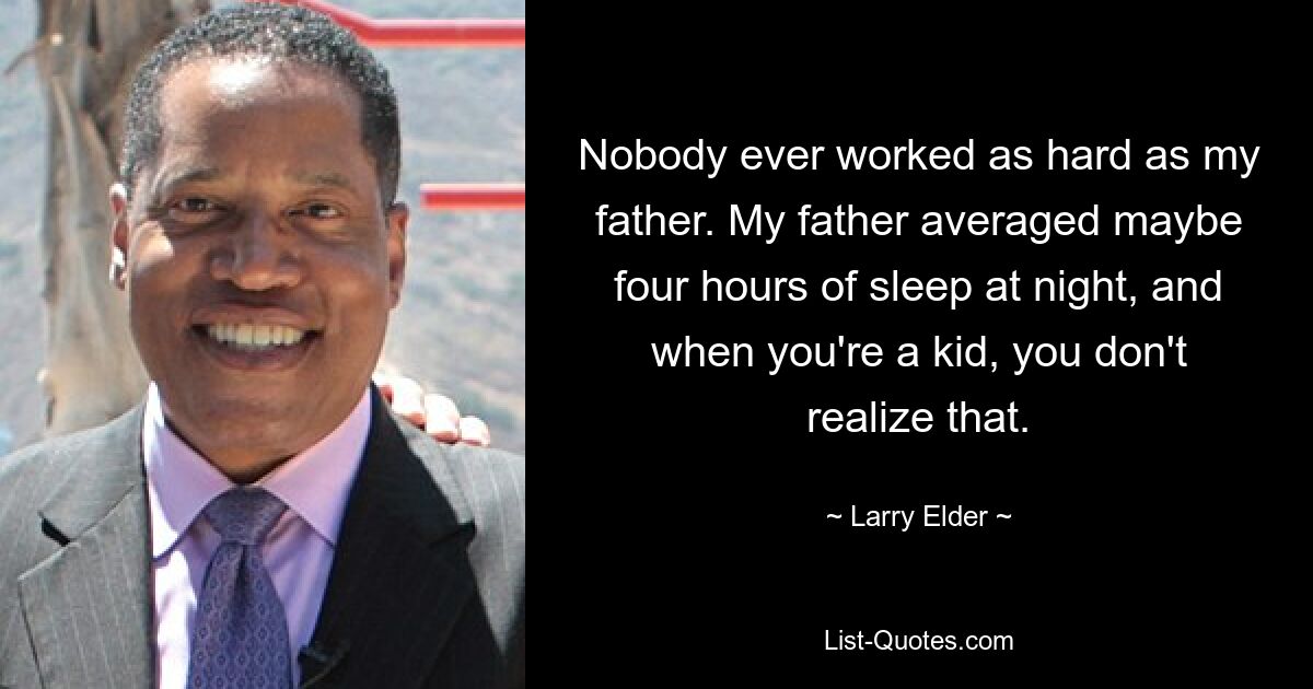 Nobody ever worked as hard as my father. My father averaged maybe four hours of sleep at night, and when you're a kid, you don't realize that. — © Larry Elder