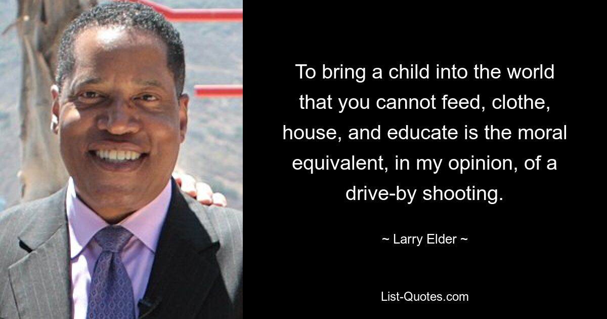 To bring a child into the world that you cannot feed, clothe, house, and educate is the moral equivalent, in my opinion, of a drive-by shooting. — © Larry Elder