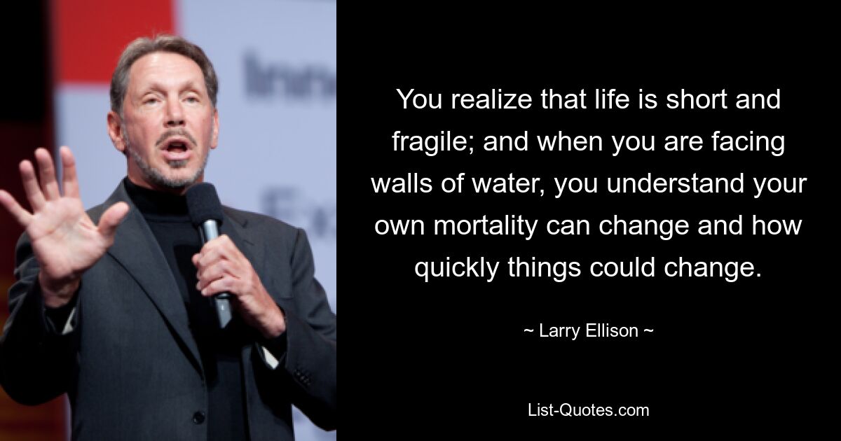 You realize that life is short and fragile; and when you are facing walls of water, you understand your own mortality can change and how quickly things could change. — © Larry Ellison