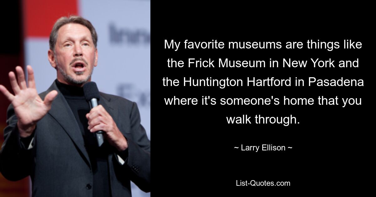 My favorite museums are things like the Frick Museum in New York and the Huntington Hartford in Pasadena where it's someone's home that you walk through. — © Larry Ellison