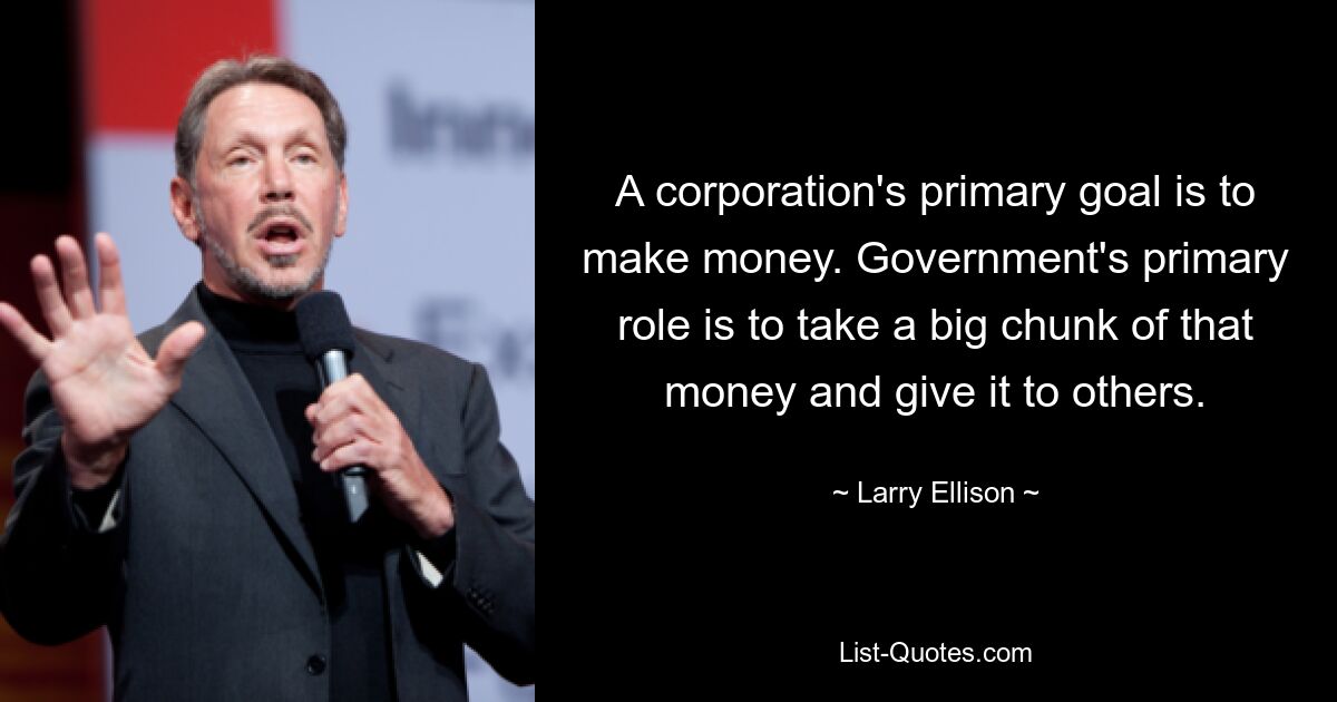 A corporation's primary goal is to make money. Government's primary role is to take a big chunk of that money and give it to others. — © Larry Ellison