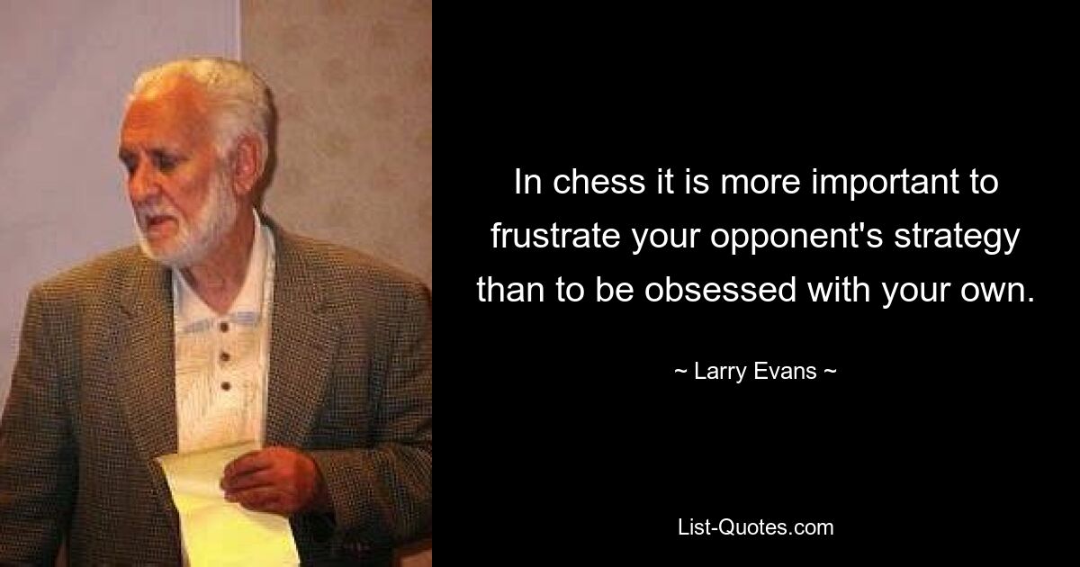 In chess it is more important to frustrate your opponent's strategy than to be obsessed with your own. — © Larry Evans