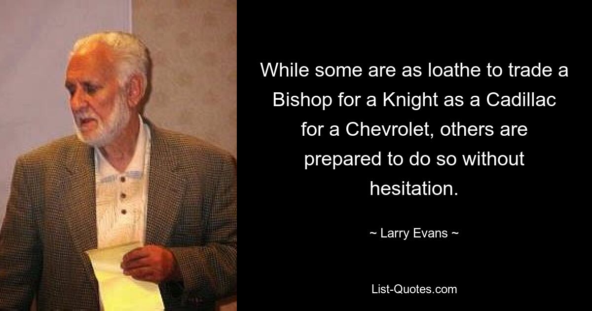 While some are as loathe to trade a Bishop for a Knight as a Cadillac for a Chevrolet, others are prepared to do so without hesitation. — © Larry Evans