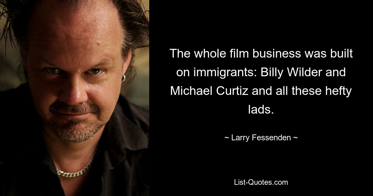 The whole film business was built on immigrants: Billy Wilder and Michael Curtiz and all these hefty lads. — © Larry Fessenden