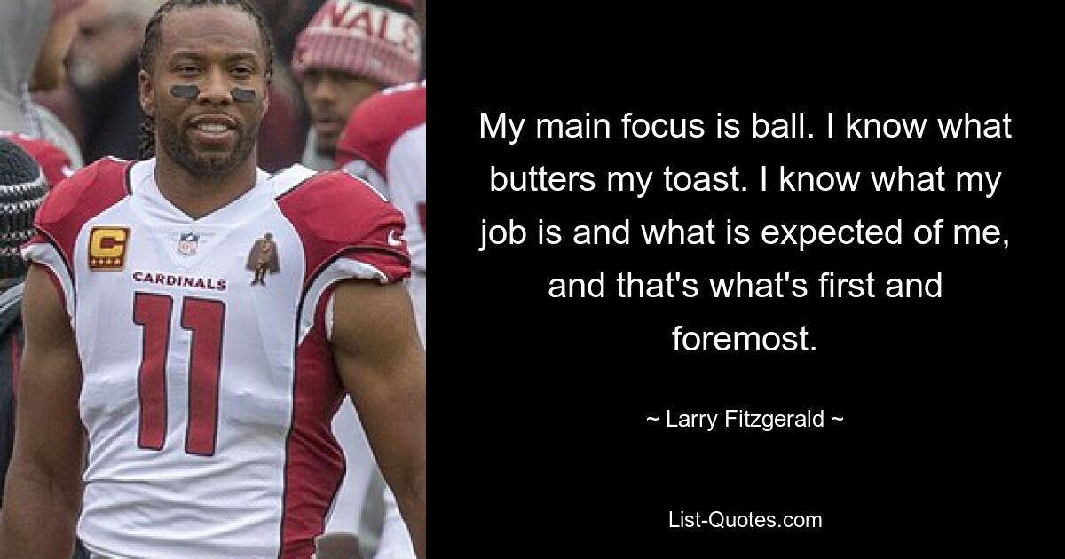 My main focus is ball. I know what butters my toast. I know what my job is and what is expected of me, and that's what's first and foremost. — © Larry Fitzgerald