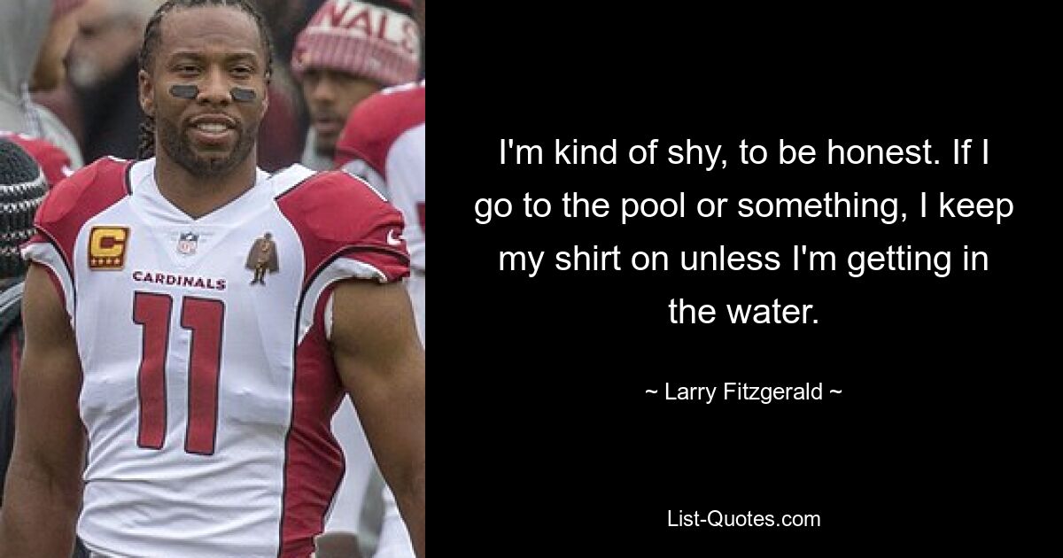 I'm kind of shy, to be honest. If I go to the pool or something, I keep my shirt on unless I'm getting in the water. — © Larry Fitzgerald