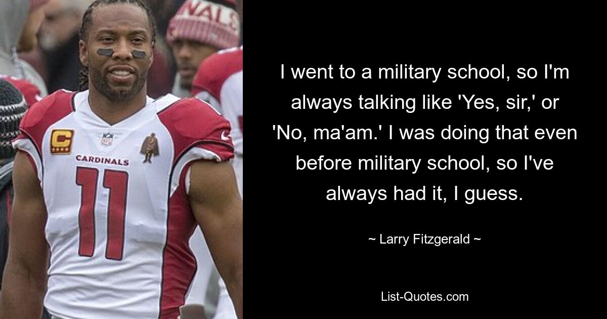 I went to a military school, so I'm always talking like 'Yes, sir,' or 'No, ma'am.' I was doing that even before military school, so I've always had it, I guess. — © Larry Fitzgerald