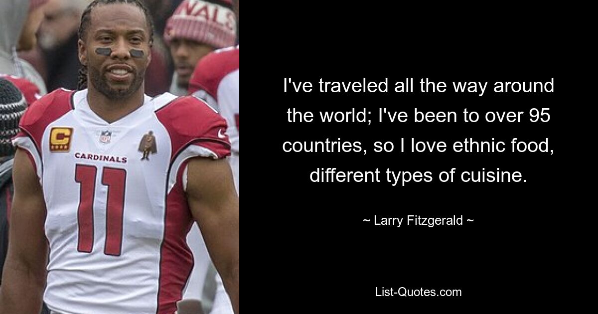 I've traveled all the way around the world; I've been to over 95 countries, so I love ethnic food, different types of cuisine. — © Larry Fitzgerald