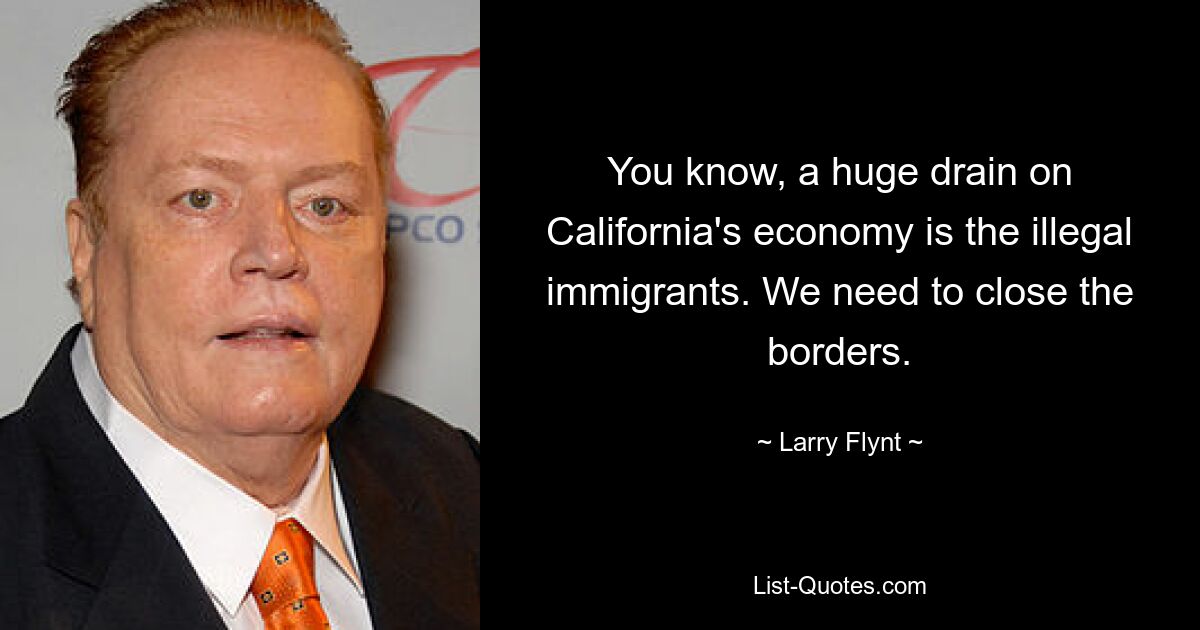 You know, a huge drain on California's economy is the illegal immigrants. We need to close the borders. — © Larry Flynt