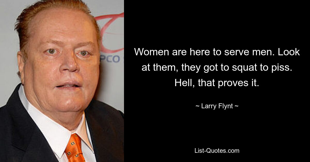 Women are here to serve men. Look at them, they got to squat to piss. Hell, that proves it. — © Larry Flynt