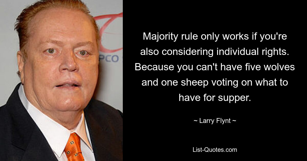 Majority rule only works if you're also considering individual rights. Because you can't have five wolves and one sheep voting on what to have for supper. — © Larry Flynt