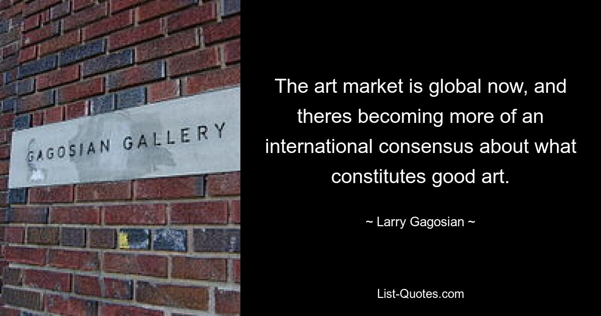 The art market is global now, and theres becoming more of an international consensus about what constitutes good art. — © Larry Gagosian