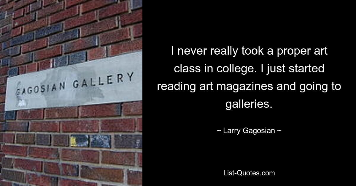 I never really took a proper art class in college. I just started reading art magazines and going to galleries. — © Larry Gagosian