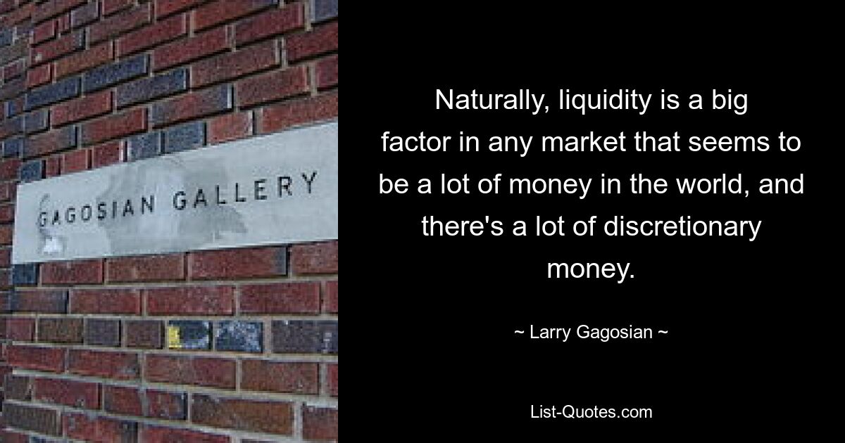 Naturally, liquidity is a big factor in any market that seems to be a lot of money in the world, and there's a lot of discretionary money. — © Larry Gagosian