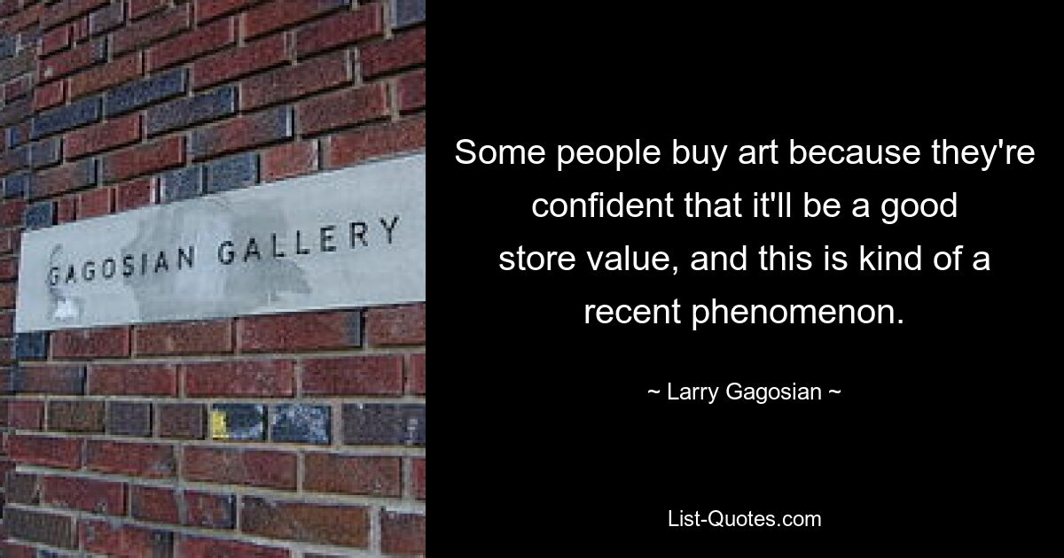 Some people buy art because they're confident that it'll be a good store value, and this is kind of a recent phenomenon. — © Larry Gagosian