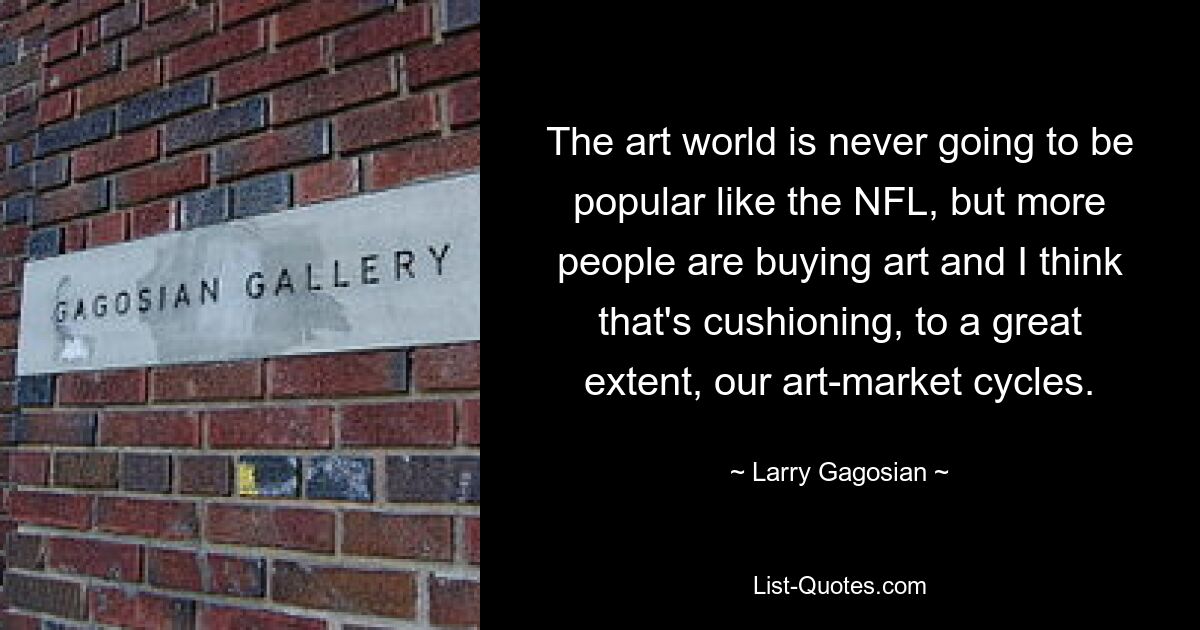 The art world is never going to be popular like the NFL, but more people are buying art and I think that's cushioning, to a great extent, our art-market cycles. — © Larry Gagosian