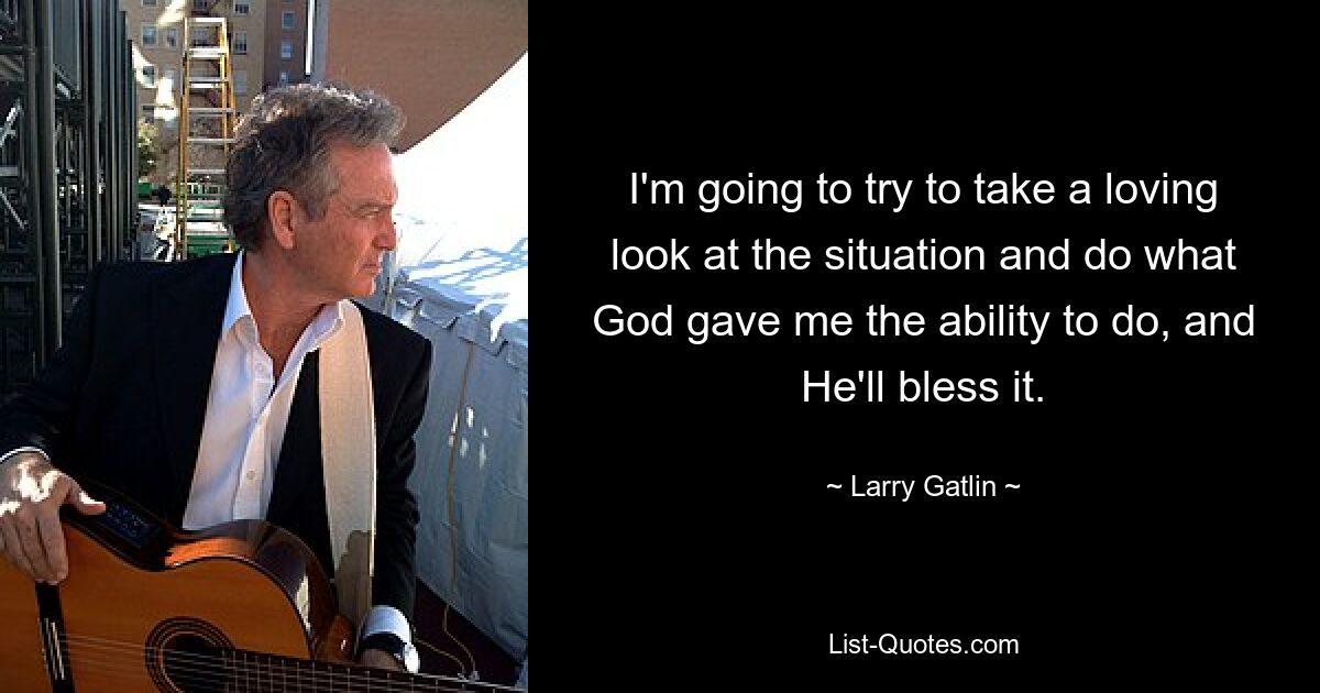 I'm going to try to take a loving look at the situation and do what God gave me the ability to do, and He'll bless it. — © Larry Gatlin