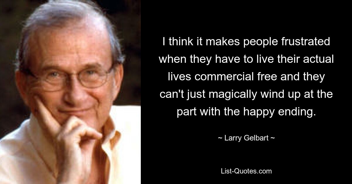 I think it makes people frustrated when they have to live their actual lives commercial free and they can't just magically wind up at the part with the happy ending. — © Larry Gelbart