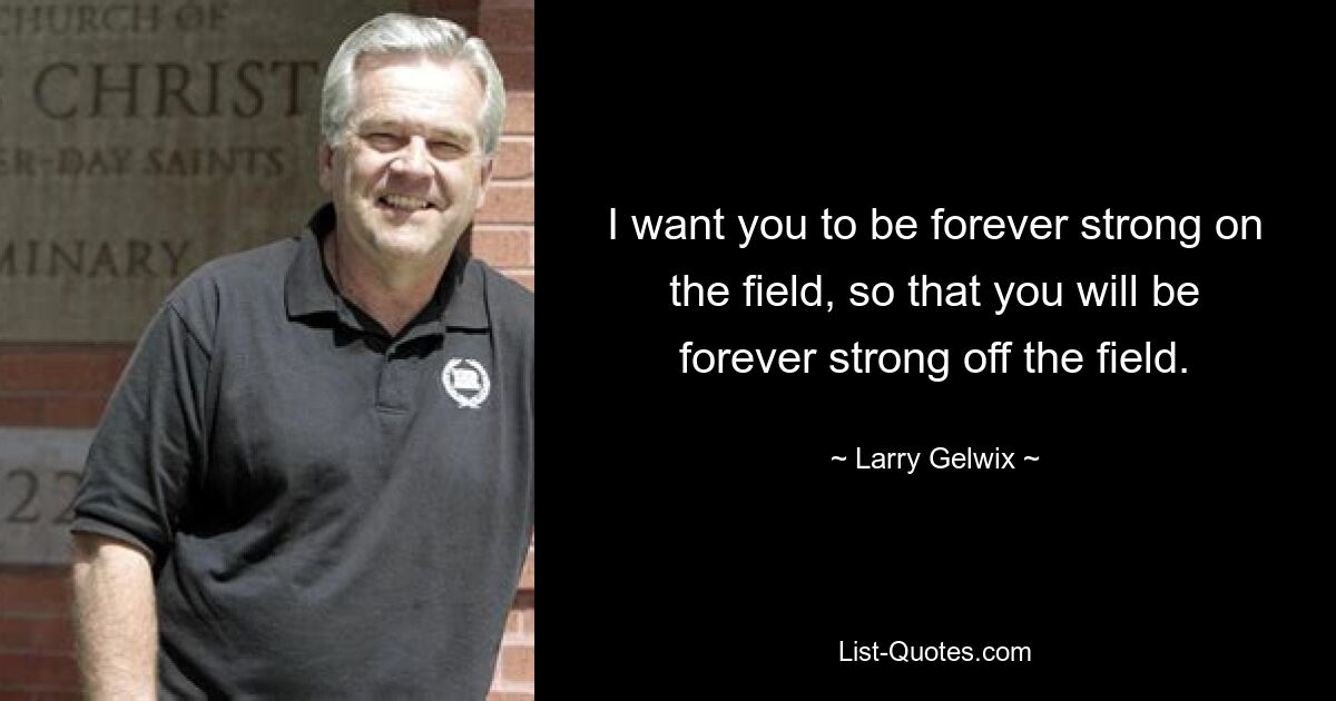 I want you to be forever strong on the field, so that you will be forever strong off the field. — © Larry Gelwix