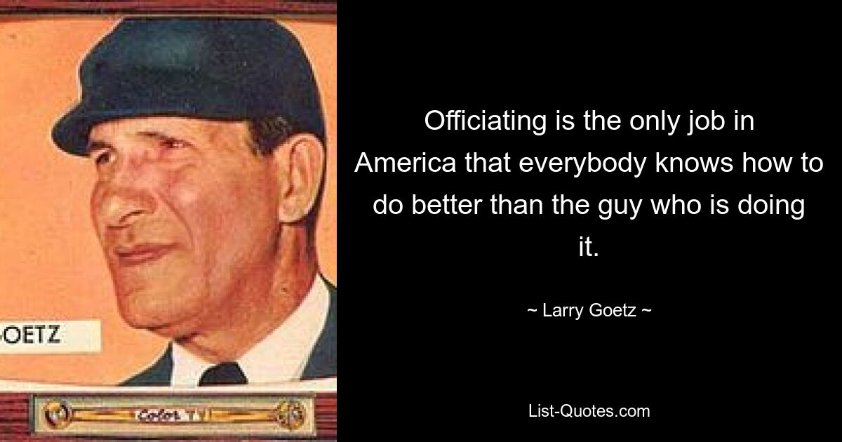 Officiating is the only job in America that everybody knows how to do better than the guy who is doing it. — © Larry Goetz