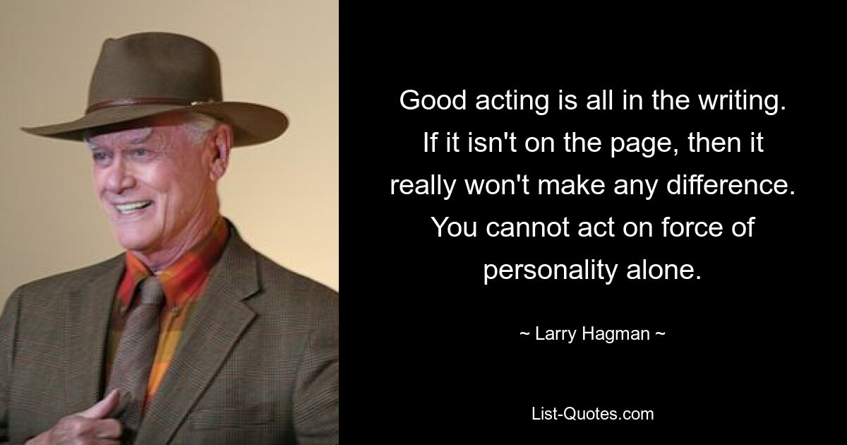 Good acting is all in the writing. If it isn't on the page, then it really won't make any difference. You cannot act on force of personality alone. — © Larry Hagman