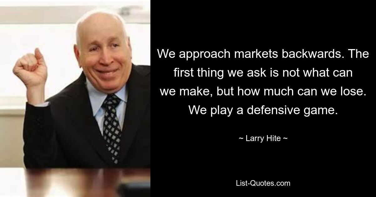 We approach markets backwards. The first thing we ask is not what can we make, but how much can we lose. We play a defensive game. — © Larry Hite