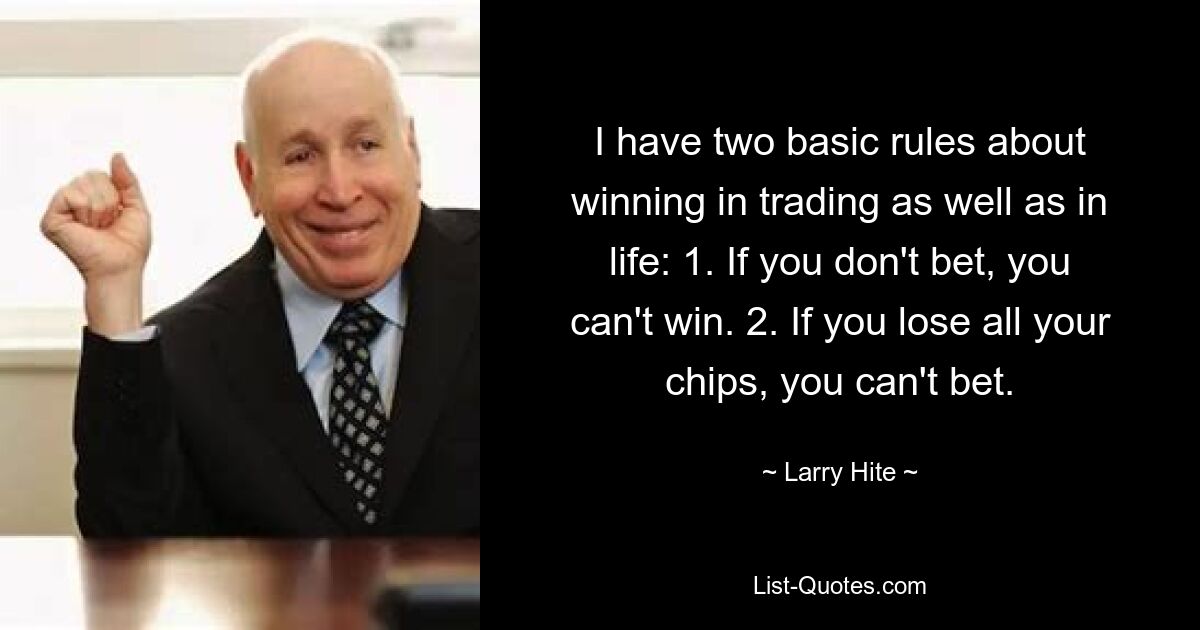 I have two basic rules about winning in trading as well as in life: 1. If you don't bet, you can't win. 2. If you lose all your chips, you can't bet. — © Larry Hite