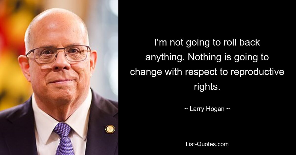 I'm not going to roll back anything. Nothing is going to change with respect to reproductive rights. — © Larry Hogan