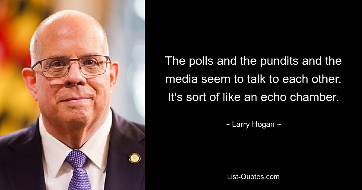 The polls and the pundits and the media seem to talk to each other. It's sort of like an echo chamber. — © Larry Hogan