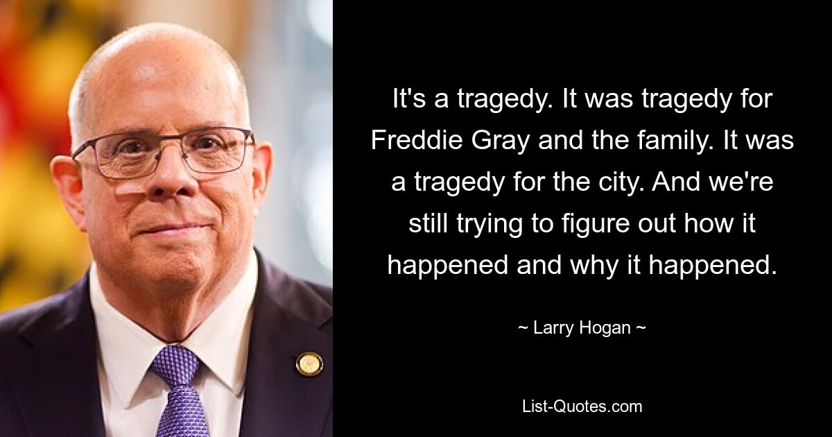 It's a tragedy. It was tragedy for Freddie Gray and the family. It was a tragedy for the city. And we're still trying to figure out how it happened and why it happened. — © Larry Hogan