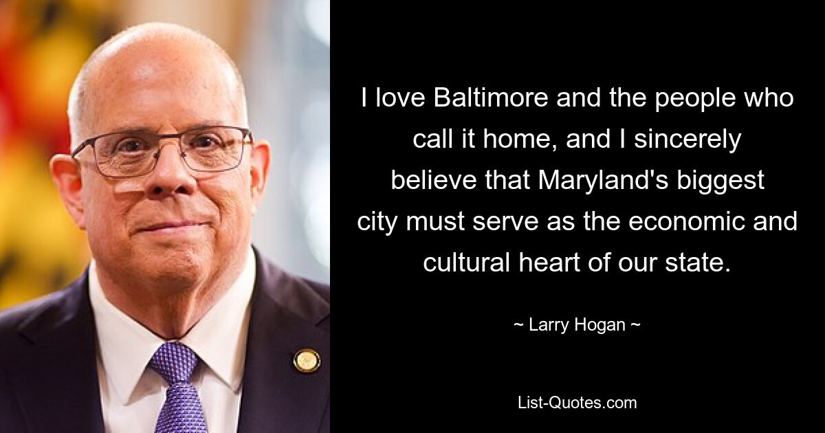 I love Baltimore and the people who call it home, and I sincerely believe that Maryland's biggest city must serve as the economic and cultural heart of our state. — © Larry Hogan